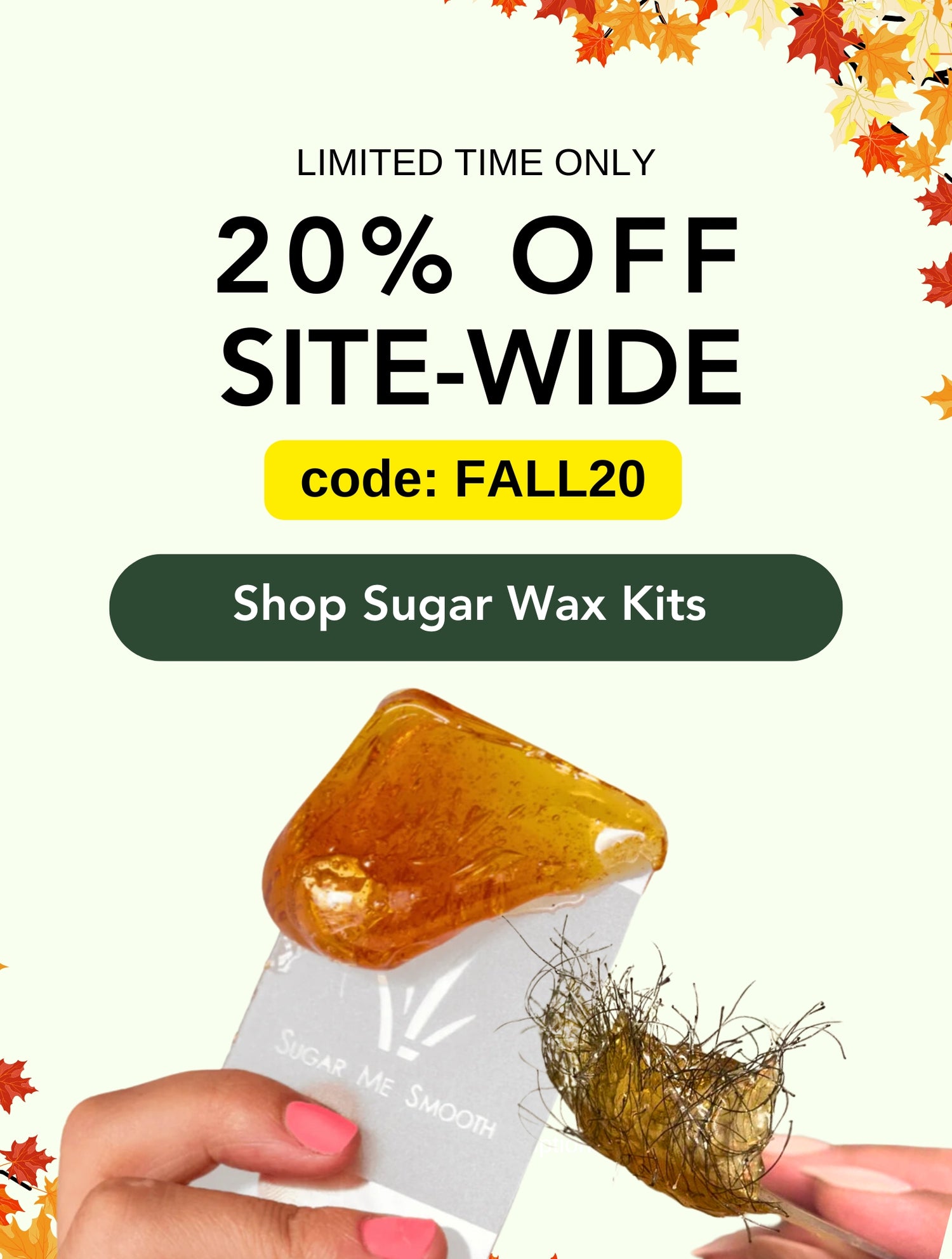 Limited time only. Sugar me smooth fall sale. 20% off site wide! Use code: FALL20 at checkout. Shop sugar wax kits now